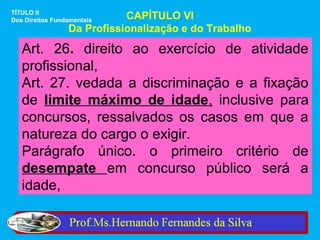 TÍTULO II
Dos Direitos Fundamentais   CAPÍTULO VI
                 Da Profissionalização e do Trabalho

   Art. 26. direito ao exercício de atividade
   profissional,
   Art. 27. vedada a discriminação e a fixação
   de limite máximo de idade, inclusive para
   concursos, ressalvados os casos em que a
   natureza do cargo o exigir.
   Parágrafo único. o primeiro critério de
   desempate em concurso público será a
   idade,
 