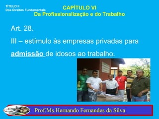TÍTULO II
Dos Direitos Fundamentais   CAPÍTULO VI
                 Da Profissionalização e do Trabalho

   Art. 28.
   III – estímulo às empresas privadas para
   admissão de idosos ao trabalho.
 