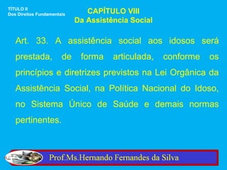 TÍTULO II
Dos Direitos Fundamentais      CAPÍTULO VIII
                            Da Assistência Social

   Art. 33. A assistência social aos idosos será
   prestada,           de    forma    articulada,   conforme   os
   princípios e diretrizes previstos na Lei Orgânica da
   Assistência Social, na Política Nacional do Idoso,
   no Sistema Único de Saúde e demais normas
   pertinentes.
 