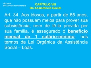 TÍTULO II
Dos Direitos Fundamentais      CAPÍTULO VIII
                            Da Assistência Social

 Art. 34. Aos idosos, a partir de 65 anos,
 que não possuam meios para prover sua
 subsistência, nem de tê-la provida por
 sua família, é assegurado o benefício
 mensal de 1 salário-mínimo, nos
 termos da Lei Orgânica da Assistência
 Social – Loas.
 
