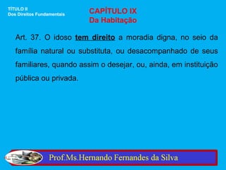 TÍTULO II
Dos Direitos Fundamentais   CAPÍTULO IX
                            Da Habitação

   Art. 37. O idoso tem direito a moradia digna, no seio da
   família natural ou substituta, ou desacompanhado de seus
   familiares, quando assim o desejar, ou, ainda, em instituição
   pública ou privada.
 