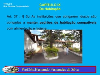 TÍTULO II
Dos Direitos Fundamentais   CAPÍTULO IX
                            Da Habitação

   Art. 37 . § 3o As instituições que abrigarem idosos são
   obrigadas a manter padrões de habitação compatíveis
   com alimentação e higiene.
 