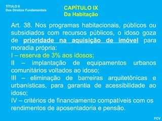 TÍTULO II
Dos Direitos Fundamentais   CAPÍTULO IX
                            Da Habitação

   Art. 38. Nos programas habitacionais, públicos ou
   subsidiados com recursos públicos, o idoso goza
   de prioridade na aquisição de imóvel para
   moradia própria:
   I – reserva de 3% aos idosos;
   II – implantação de equipamentos urbanos
   comunitários voltados ao idoso;
   III – eliminação de barreiras arquitetônicas e
   urbanísticas, para garantia de acessibilidade ao
   idoso;
   IV – critérios de financiamento compatíveis com os
   rendimentos de aposentadoria e pensão.
                                                    FCV
 