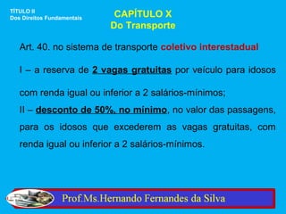 TÍTULO II
Dos Direitos Fundamentais    CAPÍTULO X
                            Do Transporte

   Art. 40. no sistema de transporte coletivo interestadual

   I – a reserva de 2 vagas gratuitas por veículo para idosos

   com renda igual ou inferior a 2 salários-mínimos;
   II – desconto de 50%, no mínimo, no valor das passagens,
   para os idosos que excederem as vagas gratuitas, com
   renda igual ou inferior a 2 salários-mínimos.
 