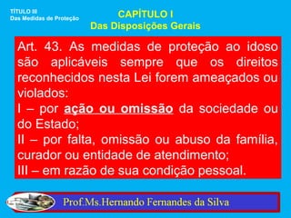 TÍTULO III
Das Medidas de Proteção        CAPÍTULO I
                          Das Disposições Gerais

  Art. 43. As medidas de proteção ao idoso
  são aplicáveis sempre que os direitos
  reconhecidos nesta Lei forem ameaçados ou
  violados:
  I – por ação ou omissão da sociedade ou
  do Estado;
  II – por falta, omissão ou abuso da família,
  curador ou entidade de atendimento;
  III – em razão de sua condição pessoal.
 