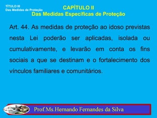 TÍTULO III
Das Medidas de Proteção    CAPÍTULO II
                Das Medidas Específicas de Proteção

  Art. 44. As medidas de proteção ao idoso previstas
  nesta Lei poderão ser aplicadas, isolada ou
  cumulativamente, e levarão em conta os fins
  sociais a que se destinam e o fortalecimento dos
  vínculos familiares e comunitários.
 