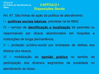 TÍTULO IV
Da Política de Atendimento ao      CAPÍTULO I
Idoso
                                Disposições Gerais

Art. 47. São linhas de ação da política de atendimento:
I – políticas sociais básicas, previstas na lei 8842
IV – serviço de identificação e localização de parentes ou
responsáveis por idosos abandonados em hospitais e
instituições de longa permanência;
V – proteção jurídico-social por entidades de defesa dos
direitos dos idosos;
VI – mobilização da opinião pública no sentido da
participação dos diversos segmentos da sociedade no
atendimento do idoso.
 
