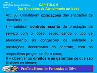 TÍTULO IV
                           CAPÍTULO II
Da Política de Atendimento ao
Idoso
               Das Entidades de Atendimento ao Idoso

  Art. 50. Constituem obrigações das entidades de
  atendimento:
  I – celebrar contrato escrito de prestação de
  serviço com o idoso, especificando o tipo de
  atendimento,                  as   obrigações   da   entidade   e
  prestações decorrentes do contrato, com os
  respectivos preços, se for o caso;
  II – observar os direitos e as garantias de que são
  titulares os idosos;
 