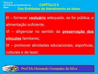 TÍTULO IV
                           CAPÍTULO II
Da Política de Atendimento ao
Idoso
               Das Entidades de Atendimento ao Idoso

  III – fornecer vestuário adequado, se for pública, e
  alimentação suficiente;
  VI – diligenciar no sentido da preservação dos
  vínculos familiares;
  IX – promover atividades educacionais, esportivas,
  culturais e de lazer;
 