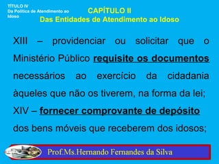TÍTULO IV
                           CAPÍTULO II
Da Política de Atendimento ao
Idoso
               Das Entidades de Atendimento ao Idoso


  XIII – providenciar ou solicitar que o
  Ministério Público requisite os documentos
  necessários                   ao   exercício   da   cidadania
  àqueles que não os tiverem, na forma da lei;
  XIV – fornecer comprovante de depósito
  dos bens móveis que receberem dos idosos;
 