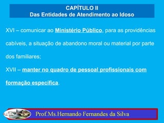 CAPÍTULO II
          Das Entidades de Atendimento ao Idoso

XVI – comunicar ao Ministério Público, para as providências

cabíveis, a situação de abandono moral ou material por parte

dos familiares;

XVII – manter no quadro de pessoal profissionais com

formação específica.
 
