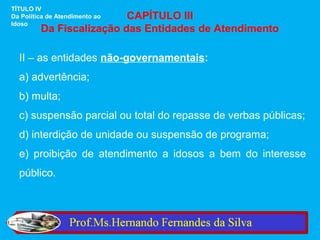 TÍTULO IV
                          CAPÍTULO III
Da Política de Atendimento ao
Idoso
         Da Fiscalização das Entidades de Atendimento

  II – as entidades não-governamentais:
  a) advertência;
  b) multa;
  c) suspensão parcial ou total do repasse de verbas públicas;
  d) interdição de unidade ou suspensão de programa;
  e) proibição de atendimento a idosos a bem do interesse
  público.
 