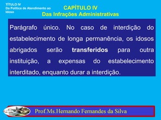 TÍTULO IV
Da Política de Atendimento ao   CAPÍTULO IV
Idoso
                       Das Infrações Administrativas

  Parágrafo             único.    No   caso   de    interdição   do
  estabelecimento de longa permanência, os idosos
  abrigados               serão    transferidos       para   outra
  instituição,            a     expensas   do      estabelecimento
  interditado, enquanto durar a interdição.
 