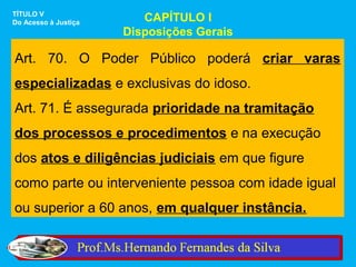TÍTULO V
Do Acesso à Justiça      CAPÍTULO I
                      Disposições Gerais

Art. 70. O Poder Público poderá criar varas
especializadas e exclusivas do idoso.
Art. 71. É assegurada prioridade na tramitação
dos processos e procedimentos e na execução
dos atos e diligências judiciais em que figure
como parte ou interveniente pessoa com idade igual
ou superior a 60 anos, em qualquer instância.
 