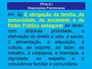 TÍTULO I
         Disposições Preliminares

Art. 3o É obrigação da família, da
comunidade, da sociedade e do
Poder Público assegurar ao idoso,
com      absoluta     prioridade,    a
efetivação do direito à vida, à saúde,
à alimentação, à educação, à
cultura, ao esporte, ao lazer, ao
trabalho, à cidadania, à liberdade, à
dignidade,    ao     respeito    e   à
convivência familiar e comunitária.
 