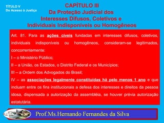 TÍTULO V                    CAPÍTULO III
Do Acesso à Justiça
                     Da Proteção Judicial dos
                  Interesses Difusos, Coletivos e
             Individuais Indisponíveis ou Homogêneos
   Art. 81. Para as ações cíveis fundadas em interesses difusos, coletivos,
   individuais    indisponíveis   ou   homogêneos,     consideram-se    legitimados,
   concorrentemente:
   I – o Ministério Público;
   II – a União, os Estados, o Distrito Federal e os Municípios;
   III – a Ordem dos Advogados do Brasil;
   IV – as associações legalmente constituídas há pelo menos 1 ano e que
   incluam entre os fins institucionais a defesa dos interesses e direitos da pessoa
   idosa, dispensada a autorização da assembléia, se houver prévia autorização
   estatutária.
 