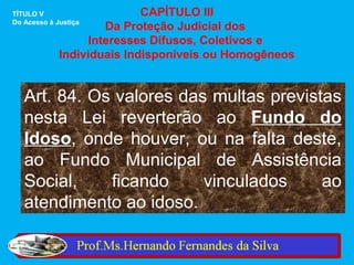 TÍTULO V                    CAPÍTULO III
Do Acesso à Justiça
                     Da Proteção Judicial dos
                  Interesses Difusos, Coletivos e
             Individuais Indisponíveis ou Homogêneos


   Art. 84. Os valores das multas previstas
   nesta Lei reverterão ao Fundo do
   Idoso, onde houver, ou na falta deste,
   ao Fundo Municipal de Assistência
   Social,    ficando     vinculados     ao
   atendimento ao idoso.
 