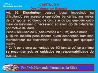 TÍTULO V
Do Acesso à Justiça       CAPÍTULO II
                   Dos Crimes em Espécie
  Art. 96. Discriminar pessoa idosa, impedindo ou
  dificultando seu acesso a operações bancárias, aos meios
  de transporte, ao direito de contratar ou por qualquer outro
  meio ou instrumento necessário ao exercício da cidadania,
  por motivo de idade:
  Pena – reclusão de 6 (seis) meses a 1 (um) ano e multa.
  § 1o Na mesma pena incorre quem desdenhar, humilhar,
  menosprezar ou discriminar pessoa idosa, por qualquer
  motivo.
  § 2o A pena será aumentada de 1/3 (um terço) se a vítima
  se encontrar sob os cuidados ou responsabilidade do
  agente.
 