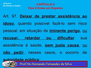 TÍTULO V
Do Acesso à Justiça         CAPÍTULO II
                       Dos Crimes em Espécie

Art. 97. Deixar de prestar assistência ao
idoso, quando possível fazê-lo sem risco
pessoal, em situação de iminente perigo, ou
recusar,              retardar   ou     dificultar   sua
assistência à saúde, sem justa causa, ou
não pedir, nesses casos, o socorro de
autoridade pública:
 