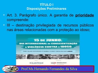TÍTULO I
             Disposições Preliminares

• Art. 3. Parágrafo único. A garantia de prioridade
  compreende:
• III – destinação privilegiada de recursos públicos
  nas áreas relacionadas com a proteção ao idoso;
 