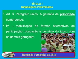 TÍTULO I
            Disposições Preliminares

• Art. 3. Parágrafo único. A garantia de prioridade
  compreende:
• IV – viabilização de formas alternativas de
  participação, ocupação e convívio do idoso com
  as demais gerações;
 