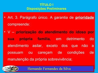 TÍTULO I
            Disposições Preliminares

• Art. 3. Parágrafo único. A garantia de prioridade
  compreende:
• V – priorização do atendimento do idoso por
  sua   própria    família,   em       detrimento   do
  atendimento asilar,   exceto dos que não a
  possuam    ou    careçam    de       condições    de
  manutenção da própria sobrevivência;
 