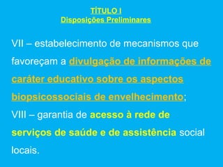 TÍTULO I
          Disposições Preliminares


VII – estabelecimento de mecanismos que
favoreçam a divulgação de informações de
caráter educativo sobre os aspectos
biopsicossociais de envelhecimento;
VIII – garantia de acesso à rede de
serviços de saúde e de assistência social
locais.
 