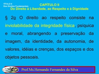 TÍTULO II
Dos Direitos FundamentaisCAPÍTULO II
      Do Direito à Liberdade, ao Respeito e à Dignidade

 § 2o O direito ao respeito consiste na
 inviolabilidade da integridade física, psíquica
 e moral, abrangendo a preservação da
 imagem, da identidade, da autonomia, de
 valores, idéias e crenças, dos espaços e dos
 objetos pessoais.
 