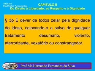 TÍTULO II
Dos Direitos FundamentaisCAPÍTULO II
      Do Direito à Liberdade, ao Respeito e à Dignidade


 § 3o É dever de todos zelar pela dignidade
 do idoso, colocando-o a salvo de qualquer
 tratamento                 desumano,           violento,
 aterrorizante, vexatório ou constrangedor.
 