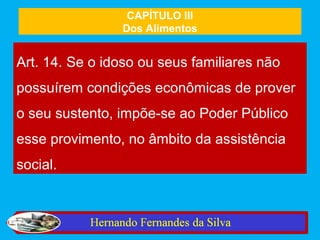 CAPÍTULO III
                Dos Alimentos


Art. 14. Se o idoso ou seus familiares não
possuírem condições econômicas de prover
o seu sustento, impõe-se ao Poder Público
esse provimento, no âmbito da assistência
social.
 