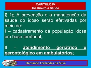 CAPÍTULO IV
            Do Direito à Saúde

§ 1o A prevenção e a manutenção da
saúde do idoso serão efetivadas por
meio de:
I – cadastramento da população idosa
em base territorial;

II – atendimento geriátrico       e
gerontológico em ambulatórios;
 