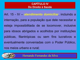 CAPÍTULO IV
                 Do Direito à Saúde

Art. 15 - IV – atendimento domiciliar, incluindo a
internação, para a população que dele necessitar e
esteja impossibilitada de se locomover, inclusive
para idosos abrigados e acolhidos por instituições
públicas, filantrópicas ou sem fins lucrativos e
eventualmente conveniadas com o Poder Público,
nos meios urbano e rural;
 