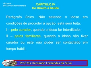 TÍTULO II
Dos Direitos Fundamentais     CAPÍTULO IV
                            Do Direito à Saúde


   Parágrafo            único.   Não   estando   o   idoso   em
   condições de proceder à opção, esta será feita:
   I – pelo curador, quando o idoso for interditado;
   II – pelos familiares, quando o idoso não tiver
   curador ou este não puder ser contactado em
   tempo hábil;
 