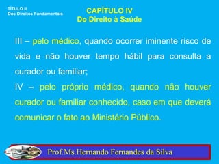 TÍTULO II
Dos Direitos Fundamentais     CAPÍTULO IV
                            Do Direito à Saúde


   III – pelo médico, quando ocorrer iminente risco de
   vida e não houver tempo hábil para consulta a
   curador ou familiar;
   IV – pelo próprio médico, quando não houver
   curador ou familiar conhecido, caso em que deverá
   comunicar o fato ao Ministério Público.
 