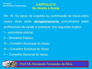 TÍTULO II
Dos Direitos Fundamentais     CAPÍTULO IV
                            Do Direito à Saúde

Art. 19. Os casos de suspeita ou confirmação de maus-tratos
contra idoso serão obrigatoriamente comunicados pelos
profissionais de saúde a quaisquer dos seguintes órgãos:
I – autoridade policial;
II – Ministério Público;
III – Conselho Municipal do Idoso;
IV – Conselho Estadual do Idoso;
V – Conselho Nacional do Idoso.
 