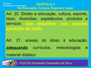 TÍTULO II
Dos Direitos Fundamentais CAPÍTULO V
               Da Educação, Cultura, Esporte e Lazer

   Art. 20. Direito a educação, cultura, esporte,
   lazer, diversões, espetáculos, produtos e
   serviços que respeitem sua peculiar
   condição de idade.


   Art. 21. acesso do idoso à educação,
   adequando                currículos,   metodologias   e
   material didático
 