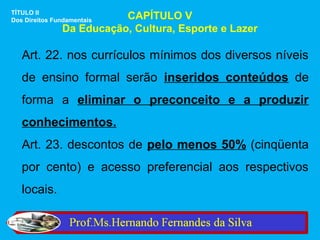TÍTULO II
Dos Direitos Fundamentais CAPÍTULO V
               Da Educação, Cultura, Esporte e Lazer

   Art. 22. nos currículos mínimos dos diversos níveis
   de ensino formal serão inseridos conteúdos de
   forma a eliminar o preconceito e a produzir
   conhecimentos.
   Art. 23. descontos de pelo menos 50% (cinqüenta
   por cento) e acesso preferencial aos respectivos
   locais.
 