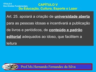 TÍTULO II
Dos Direitos Fundamentais CAPÍTULO V
               Da Educação, Cultura, Esporte e Lazer

   Art. 25. apoiará a criação de universidade aberta
   para as pessoas idosas e incentivará a publicação
   de livros e periódicos, de conteúdo e padrão
   editorial adequados ao idoso, que facilitem a
   leitura
 