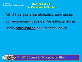 TÍTULO II
Dos Direitos Fundamentais       CAPÍTULO VII
                            Da Previdência Social

   Art. 31. as parcelas efetuadas com atraso
   por responsabilidade da Previdência Social,
   serão atualizadas pelo mesmo índice
 