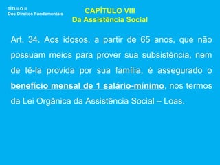 TÍTULO II
Dos Direitos Fundamentais      CAPÍTULO VIII
                            Da Assistência Social

 Art. 34. Aos idosos, a partir de 65 anos, que não
 possuam meios para prover sua subsistência, nem
 de tê-la provida por sua família, é assegurado o
 benefício mensal de 1 salário-mínimo, nos termos
 da Lei Orgânica da Assistência Social – Loas.
 