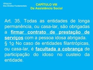 TÍTULO II
Dos Direitos Fundamentais      CAPÍTULO VIII
                            Da Assistência Social



 Art. 35. Todas as entidades de longa
 permanência, ou casa-lar, são obrigadas
 a firmar contrato de prestação de
 serviços com a pessoa idosa abrigada.
 § 1o No caso de entidades filantrópicas,
 ou casa-lar, é facultada a cobrança de
 participação do idoso no custeio da
 entidade.
 