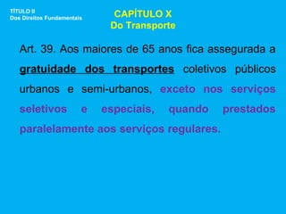TÍTULO II
Dos Direitos Fundamentais     CAPÍTULO X
                             Do Transporte

   Art. 39. Aos maiores de 65 anos fica assegurada a
   gratuidade dos transportes coletivos públicos
   urbanos e semi-urbanos, exceto nos serviços
   seletivos            e   especiais,   quando   prestados
   paralelamente aos serviços regulares.
 