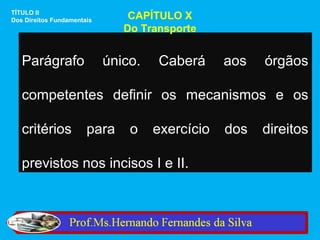 TÍTULO II
Dos Direitos Fundamentais       CAPÍTULO X
                               Do Transporte


   Parágrafo                único.   Caberá      aos   órgãos

   competentes definir os mecanismos e os

   critérios           para     o    exercício   dos   direitos

   previstos nos incisos I e II.
 