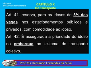 TÍTULO II
Dos Direitos Fundamentais    CAPÍTULO X
                            Do Transporte

   Art. 41. reserva, para os idosos de 5% das
   vagas nos estacionamentos públicos e
   privados, com comodidade ao idoso.
   Art. 42. É assegurada a prioridade do idoso
   no embarque no sistema de transporte
   coletivo.
 