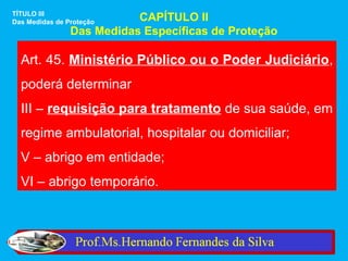 TÍTULO III
Das Medidas de Proteção    CAPÍTULO II
                Das Medidas Específicas de Proteção

  Art. 45. Ministério Público ou o Poder Judiciário,
  poderá determinar
  III – requisição para tratamento de sua saúde, em
  regime ambulatorial, hospitalar ou domiciliar;
  V – abrigo em entidade;
  VI – abrigo temporário.
 