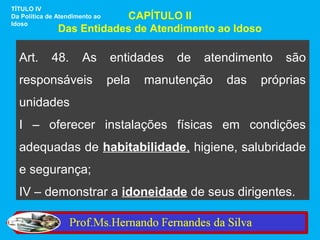 TÍTULO IV
                           CAPÍTULO II
Da Política de Atendimento ao
Idoso
               Das Entidades de Atendimento ao Idoso

  Art.       48.       As       entidades   de   atendimento   são
  responsáveis                  pela   manutenção   das   próprias
  unidades
  I – oferecer instalações físicas em condições
  adequadas de habitabilidade, higiene, salubridade
  e segurança;
  IV – demonstrar a idoneidade de seus dirigentes.
 