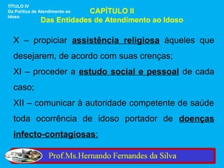 TÍTULO IV
                           CAPÍTULO II
Da Política de Atendimento ao
Idoso
               Das Entidades de Atendimento ao Idoso

  X – propiciar assistência religiosa àqueles que
  desejarem, de acordo com suas crenças;
  XI – proceder a estudo social e pessoal de cada
  caso;
  XII – comunicar à autoridade competente de saúde
  toda ocorrência de idoso portador de doenças
  infecto-contagiosas;
 