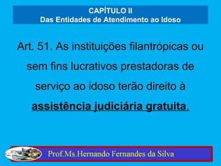 CAPÍTULO II
     Das Entidades de Atendimento ao Idoso


Art. 51. As instituições filantrópicas ou
  sem fins lucrativos prestadoras de
   serviço ao idoso terão direito à
   assistência judiciária gratuita.
 