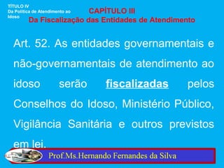 TÍTULO IV
                          CAPÍTULO III
Da Política de Atendimento ao
Idoso
         Da Fiscalização das Entidades de Atendimento


  Art. 52. As entidades governamentais e
  não-governamentais de atendimento ao
  idoso                serão    fiscalizadas      pelos
  Conselhos do Idoso, Ministério Público,
  Vigilância Sanitária e outros previstos
  em lei.
 