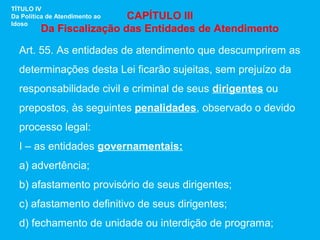 TÍTULO IV
                          CAPÍTULO III
Da Política de Atendimento ao
Idoso
         Da Fiscalização das Entidades de Atendimento

  Art. 55. As entidades de atendimento que descumprirem as
  determinações desta Lei ficarão sujeitas, sem prejuízo da
  responsabilidade civil e criminal de seus dirigentes ou
  prepostos, às seguintes penalidades, observado o devido
  processo legal:
  I – as entidades governamentais:
  a) advertência;
  b) afastamento provisório de seus dirigentes;
  c) afastamento definitivo de seus dirigentes;
  d) fechamento de unidade ou interdição de programa;
 